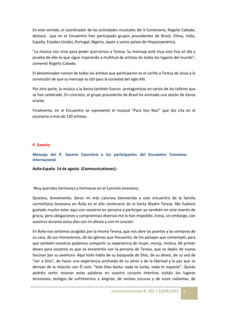 Communicationes N. 302 | 14/08/2015 3
En este sentido, el coordinador de las actividades musicales del V Centenario, Rogelio Cabado,
destacó que en el Encuentro han participado grupos procedentes de Brasil, China, India,
España, Estados Unidos, Portugal, Nigeria, Japón y varios países de Hispanoamérica.
“La música nos sirve para poder acercarnos a Teresa. Su mensaje está muy vivo hoy en día y
prueba de ello es que sigue inspirando a multitud de artistas de todos los lugares del mundo”,
comentó Rogelio Cabado.
El denominador común de todos los artistas que participaron es el cariño a Teresa de Jesús y la
convicción de que su mensaje es útil para la sociedad del siglo XXI.
Por otra parte, la música y la danza también fueron protagonistas en varios de los talleres que
se han celebrado. En concreto, el grupo procedente de Brasil ha animado una sesión de danza
orante.
Finalmente, en el Encuentro se representó el musical “Para Vos Nací” que dio cita en el
escenario a más de 120 artistas.
P. Saverio
Mensaje del P. Saverio Cannistrà a los participantes del Encuentro Teresiano
Internacional
Ávila-España 14 de agosto (Communicationes).-
Muy queridos hermanos y hermanas en el Carmelo teresiano,
Quisiera, brevemente, daros mi más calurosa bienvenida a este encuentro de la familia
carmelitana teresiana en Ávila en el año centenario de la Santa Madre Teresa. Me hubiera
gustado mucho estar aquí con vosotros en persona y participar yo también en este evento de
gracia, pero obligaciones y compromisos diversos me lo han impedido. Estoy, sin embargo, con
vosotros durante estos días con mi afecto y con mi oración.
En Ávila nos sentimos acogidos por la misma Teresa, que nos abre las puertas y las ventanas de
su casa, de sus monasterios, de las iglesias que frecuentó, de los paisajes que contempló, para
que también nosotros podamos compartir su experiencia de mujer, monja, mística. Mi primer
deseo para vosotros es que os encontréis con la persona de Teresa, que os dejéis de nuevo
fascinar por su aventura. Aquí todo habla de su búsqueda de Dios, de su deseo, de su sed de
“ver a Dios”, de hacer una experiencia profunda de su amor y de la libertad y la paz que se
derivan de la relación con Él solo: “Solo Dios basta: nada te turbe, nada te espante”. Quizás
podréis sentir resonar estas palabras en vuestro corazón mientras visitáis los lugares
teresianos, testigos de sufrimientos y alegrías, de noches oscuras y de luces radiantes, de
 