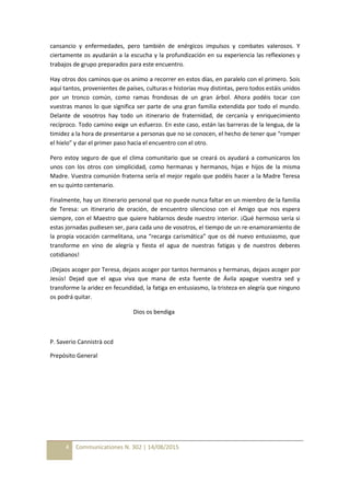 4 Communicationes N. 302 | 14/08/2015
cansancio y enfermedades, pero también de enérgicos impulsos y combates valerosos. Y
ciertamente os ayudarán a la escucha y la profundización en su experiencia las reflexiones y
trabajos de grupo preparados para este encuentro.
Hay otros dos caminos que os animo a recorrer en estos días, en paralelo con el primero. Sois
aquí tantos, provenientes de países, culturas e historias muy distintas, pero todos estáis unidos
por un tronco común, como ramas frondosas de un gran árbol. Ahora podéis tocar con
vuestras manos lo que significa ser parte de una gran familia extendida por todo el mundo.
Delante de vosotros hay todo un itinerario de fraternidad, de cercanía y enriquecimiento
recíproco. Todo camino exige un esfuerzo. En este caso, están las barreras de la lengua, de la
timidez a la hora de presentarse a personas que no se conocen, el hecho de tener que “romper
el hielo” y dar el primer paso hacia el encuentro con el otro.
Pero estoy seguro de que el clima comunitario que se creará os ayudará a comunicaros los
unos con los otros con simplicidad, como hermanas y hermanos, hijas e hijos de la misma
Madre. Vuestra comunión fraterna sería el mejor regalo que podéis hacer a la Madre Teresa
en su quinto centenario.
Finalmente, hay un itinerario personal que no puede nunca faltar en un miembro de la familia
de Teresa: un itinerario de oración, de encuentro silencioso con el Amigo que nos espera
siempre, con el Maestro que quiere hablarnos desde nuestro interior. ¡Qué hermoso sería si
estas jornadas pudiesen ser, para cada uno de vosotros, el tiempo de un re-enamoramiento de
la propia vocación carmelitana, una “recarga carismática” que os dé nuevo entusiasmo, que
transforme en vino de alegría y fiesta el agua de nuestras fatigas y de nuestros deberes
cotidianos!
¡Dejaos acoger por Teresa, dejaos acoger por tantos hermanos y hermanas, dejaos acoger por
Jesús! Dejad que el agua viva que mana de esta fuente de Ávila apague vuestra sed y
transforme la aridez en fecundidad, la fatiga en entusiasmo, la tristeza en alegría que ninguno
os podrá quitar.
Dios os bendiga
P. Saverio Cannistrà ocd
Prepósito General
 
