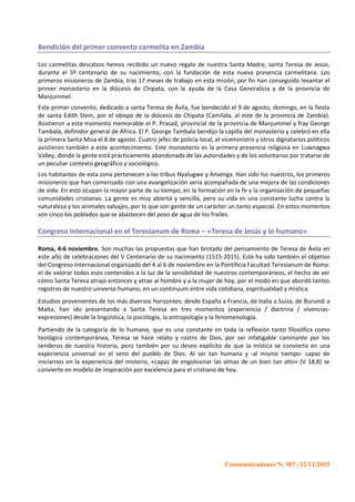 Communicationes N. 307 | 12/11/2015
Bendición del primer convento carmelita en Zambia
Los carmelitas descalzos hemos recibido un nuevo regalo de nuestra Santa Madre, santa Teresa de Jesús,
durante el 5º centenario de su nacimiento, con la fundación de esta nueva presencia carmelitana. Los
primeros misioneros de Zambia, tras 17 meses de trabajo en esta misión, por fin han conseguido levantar el
primer monasterio en la diócesis de Chipata, con la ayuda de la Casa Generalicia y de la provincia de
Manjummel.
Este primer convento, dedicado a santa Teresa de Ávila, fue bendecido el 9 de agosto, domingo, en la fiesta
de santa Edith Stein, por el obispo de la diócesis de Chipata (Camilala, al este de la provincia de Zambia).
Asistieron a este momento memorable el P. Prasad, provincial de la provincia de Manjummel y fray George
Tambala, definidor general de África. El P. George Tambala bendijo la capilla del monasterio y celebró en ella
la primera Santa Misa el 8 de agosto. Cuatro jefes de policía local, el viceministro y otros dignatarios políticos
asistieron también a este acontecimiento. Este monasterio es la primera presencia religiosa en Luwnagwa
Valley, donde la gente está prácticamente abandonada de las autoridades y de los voluntarios por tratarse de
un peculiar contexto geográfico y sociológico.
Los habitantes de esta zona pertenecen a las tribus Nyalugwe y Ansenga. Han sido los nuestros, los primeros
misioneros que han comenzado con una evangelización seria acompañada de una mejora de las condiciones
de vida. En esto ocupan la mayor parte de su tiempo, en la formación en la fe y la organización de pequeñas
comunidades cristianas. La gente es muy abierta y sencilla, pero su vida es una constante lucha contra la
naturaleza y los animales salvajes, por lo que son gente de un carácter un tanto especial. En estos momentos
son cinco los poblados que se abastecen del pozo de agua de los frailes.
Congreso Internacional en el Teresianum de Roma – «Teresa de Jesús y lo humano»
Roma, 4-6 noviembre. Son muchas las propuestas que han brotado del pensamiento de Teresa de Ávila en
este año de celebraciones del V Centenario de su nacimiento (1515-2015). Este ha sido también el objetivo
del Congreso Internacional organizado del 4 al 6 de noviembre en la Pontificia Facultad Teresianum de Roma:
el de valorar todos esos contenidos a la luz de la sensibilidad de nuestros contemporáneos, el hecho de ver
cómo Santa Teresa atrajo entonces y atrae al hombre y a la mujer de hoy, por el modo en que abordó tantos
registros de nuestro universo humano, en un continuum entre vida cotidiana, espiritualidad y mística.
Estudios provenientes de los más diversos horizontes: desde España a Francia, de Italia a Suiza, de Burundi a
Malta, han ido presentando a Santa Teresa en tres momentos (experiencia / doctrina / vivencias-
expresiones) desde la lingüística, la psicología, la antropología y la fenomenología.
Partiendo de la categoría de lo humano, que es una constante en toda la reflexión tanto filosófica como
teológica contemporánea, Teresa se hace relato y rostro de Dios, por ser infatigable caminante por los
senderos de nuestra historia, pero también por su deseo explícito de que la mística se convierta en una
experiencia universal en el seno del pueblo de Dios. Al ser tan humana y -al mismo tiempo- capaz de
iniciarnos en la experiencia del misterio, «capaz de engolosinar las almas de un bien tan alto» (V 18,8) se
convierte en modelo de inspiración por excelencia para el cristiano de hoy.
 
