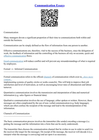 Communication Essays
Communication
Many managers devote a significant proportion of their time to communications both within and
outside the business.
Communication can be simply defined as the flow of information from one person to another.
Effective communications are, therefore, vital to the success of the business, since the delegation of
work, the feedback of information and the controlling of the business all rely on accurate, quick and
effective communication flows.
Good communication will reduce conflict and will prevent any misunderstandings of what is required
by employees.
Formal –v– Informal Communication
–––––––––––––––––––––––––––––––––
Formal communication refers to the official channels of communication which exist in...show more
content...
implementing systems of quality circles or works councils). This will help to improve their job
satisfaction and level of motivation, as well as encouraging lower rates of absenteeism and labour
turnover.
Quantitative communication involves the transmission and interpretation of data and numerical
information (e.g. sales figures or financial data).
Qualitative communication involves the use of language, either spoken or written. However, these
messages are often complicated by the use of non–verbal communication (e.g. body language),
which can often confuse the recipient of the message and lead to the misinterpretation of the
information.
Channels of Communication
–––––––––––––––––––––––––
The basic communication process involves the transmitter (the sender) encoding a message (i.e.
putting the message and the information into a form that can be easily understood).
The transmitter then chooses the communication channel that he wishes to use in order to send it to
the receiver (the target for the message). On receipt of the message, the receiver will decode it (i.e.
interpret what the message is conveying) and act upon it as necessary.
 