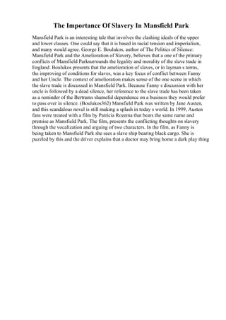 The Importance Of Slavery In Mansfield Park
Mansfield Park is an interesting tale that involves the clashing ideals of the upper
and lower classes. One could say that it is based in racial tension and imperialism,
and many would agree. George E. Boulukos, author of The Politics of Silence:
Mansfield Park and the Amelioration of Slavery, believes that a one of the primary
conflicts of Mansfield Parksurrounds the legality and morality of the slave trade in
England. Boulukos presents that the amelioration of slaves, or in layman s terms,
the improving of conditions for slaves, was a key focus of conflict between Fanny
and her Uncle. The context of amelioration makes sense of the one scene in which
the slave trade is discussed in Mansfield Park. Because Fanny s discussion with her
uncle is followed by a dead silence, her reference to the slave trade has been taken
as a reminder of the Bertrams shameful dependence on a business they would prefer
to pass over in silence. (Boulukos362) Mansfield Park was written by Jane Austen,
and this scandalous novel is still making a splash in today s world. In 1999, Austen
fans were treated with a film by Patricia Rozema that bears the same name and
premise as Mansfield Park. The film, presents the conflicting thoughts on slavery
through the vocalization and arguing of two characters. In the film, as Fanny is
being taken to Mansfield Park she sees a slave ship bearing black cargo. She is
puzzled by this and the driver explains that a doctor may bring home a dark play thing
 