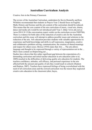 Australian Curriculum Analysis
Creative Arts in the Primary Classroom
The review of the Australian Curriculum, undertaken by Kevin Donnelly and Ken
Wiltshire recommended that students in Prep to Year 2 should focus on English,
Math, History and Science and the arts content of the curriculum should be reduced.
This means that the core content of the arts curriculum of music, visual arts, drama,
dance and media arts would be not introduced until Year 3. (http://www.abc.net.au
/news/2014 10 13/the conversation expert verdict on the curriculum review/5809706).
There is evidence for both sides of the reduction of creative arts for the Australian
curriculum and this essay will attempt to address possible issues and solutions to the
reduction of the arts. Arts education provides students with valuable opportunities to
experience and build knowledge and skills in self expression, imagination, creative
and collaborative problem solving, communication, the creation of shared meanings
and respect for others (ooo). Dewey (1934) states that Arts .... The arts allows
language and thought to be expressed through a variety of representation not in the ...
Show more content on Helpwriting.net ...
Studies have shown that this rather significant gap between the expectations of a
demanding curriculum and initial teacher education in arts education (alter et al,
2009) resulted in the difficulties of delivering quality arts education for students. The
teachers confidence, attitudes, self efficacy, and personal experience in the arts
affected both the amount and quality of arts they would teach in schools (Hudson
and Hudson, 2007). Teachers have expressed feelings of being overwhelmed with the
need of all curriculum areas and the crowed curriculum was the reason they neglected
creative arts education in the classroom (alter, hayes,
 
