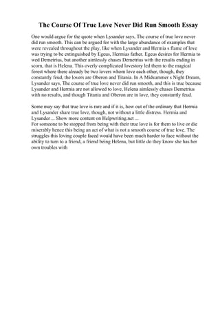 The Course Of True Love Never Did Run Smooth Essay
One would argue for the quote when Lysander says, The course of true love never
did run smooth. This can be argued for with the large abundance of examples that
were revealed throughout the play, like when Lysander and Hermia s flame of love
was trying to be extinguished by Egeus, Hermias father. Egeus desires for Hermia to
wed Demetrius, but another aimlessly chases Demetrius with the results ending in
scorn, that is Helena. This overly complicated lovestory led them to the magical
forest where there already be two lovers whom love each other, though, they
constantly feud, the lovers are Oberon and Titania. In A Midsummer s Night Dream,
Lysander says, The course of true love never did run smooth, and this is true because
Lysander and Hermia are not allowed to love, Helena aimlessly chases Demetrius
with no results, and though Titania and Oberon are in love, they constantly feud.
Some may say that true love is rare and if it is, how out of the ordinary that Hermia
and Lysander share true love, though, not without a little distress. Hermia and
Lysander ... Show more content on Helpwriting.net ...
For someone to be stopped from being with their true love is for them to live or die
miserably hence this being an act of what is not a smooth course of true love. The
struggles this loving couple faced would have been much harder to face without the
ability to turn to a friend, a friend being Helena, but little do they know she has her
own troubles with
 