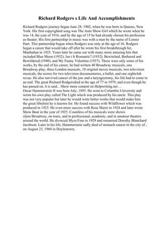 Richard Rodgers s Life And Accomplishments
Richard Rodgers journey began June 28, 1902, when he was born in Queens, New
York. His first copyrighted song was The Auto Show Girl which he wrote when he
was 14, the year of 1916, and by the age of 15 he had already chosen his profession
as theater. His first partnership in music was with a man by the name of Lorenz
Hart. This partnership began when Rodgers was only at the age of 16. Rodgers
began a career that would take off after he wrote his first breakthrough hit,
Manhattan in 1925. Years later he came out with many more amazing hits that
included Blue Moon (1932), Isn t It Romantic? (1932), Bewitched, Bothered and
Bewildered (1940), and My Funny Valentine (1937). These were only some of his
works, by the end of his career, he had written 40 Broadway musicals, one
Broadway play, three London musicals, 10 original movie musicals, two television
musicals, the scores for two television documentaries, a ballet, and one nightclub
revue. He also survived cancer of the jaw and a laryngectomy, his life had to come to
an end. The great Richard Rodgersdied at the age of 77 in 1979, and even though he
has passed on, it is said... Show more content on Helpwriting.net ...
Oscar Hammerstein II was born July, 1895. He went to Columbia University and
wrote his own play called The Light which was produced by his uncle. This play
was not very popular but later he would write better works that would make him
the great librettist he is known for. He found success with Wildflower which was
produced in 1923. He even more success with Rose Marie in 1924 and later wrote
Show Boat in the year of 1925. Countless of his musicals were shown
пїјon Broadway, on tours, and in professional, academic, and in amateur theaters
around the world. He divorced Myra Finn in 1929 and remarried Dorothy Blanchard
Jacobson. Later in his life, Hammerstein sadly died of stomach cancer in the city of ,
on August 23, 1960 in Doylestown,
 