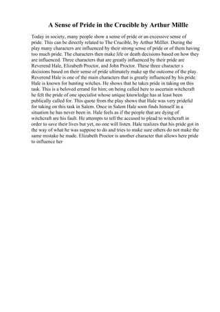A Sense of Pride in the Crucible by Arthur Millle
Today in society, many people show a sense of pride or an excessive sense of
pride. This can be directly related to The Crucible, by Arthur Milller. During the
play many characters are influenced by their strong sense of pride or of them having
too much pride. The characters then make life or death decisions based on how they
are influenced. Three characters that are greatly influenced by their pride are
Reverend Hale, Elizabeth Proctor, and John Proctor. These three character s
decisions based on their sense of pride ultimately make up the outcome of the play.
Reverend Hale is one of the main characters that is greatly influenced by his pride.
Hale is known for hunting witches. He shows that he takes pride in taking on this
task. This is a beloved errand for him; on being called here to ascertain witchcraft
he felt the pride of one specialist whose unique knowledge has at least been
publically called for. This quote from the play shows that Hale was very prideful
for taking on this task in Salem. Once in Salem Hale soon finds himself in a
situation he has never been in. Hale feels as if the people that are dying of
witchcraft are his fault. He attempts to tell the accused to plead to witchcraft in
order to save their lives but yet, no one will listen. Hale realizes that his pride got in
the way of what he was suppose to do and tries to make sure others do not make the
same mistake he made. Elizabeth Proctor is another character that allows here pride
to influence her
 