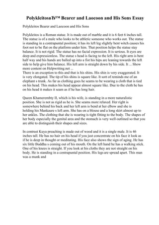 PolykleitosвЂ™ Bearer and Laocoon and His Sons Essay
Polykleitos Bearer and Laocoon and His Sons
Polykleitos is a Roman statue. It is made out of marble and it is 6 feet 6 inches tall.
The statue is of a male who looks to be athletic someone who works out. The statue
is standing in a contrapuntal position; it has its left leg slightly bent witch causes his
foot not to be flat on the platform under him. That position helps the statue stay
balance. It is not rigid. The statue has no facial expression. It is serious. It eyes are
deep and expressionless. The statue s head is facing to the left. His right arm is bent
half way and his hands are balled up into a fist his hips are leaning towards the left
side to help give him balance. His left arm is straight down by his side. It ... Show
more content on Helpwriting.net ...
There is an exception to this and that is his shins. His shin is very exaggerated. It
is very elongated. The tip of his shins is square like. It sort of reminds me of an
elephant s trunk. As far as clothing goes he seams to be wearing a cloth that is tied
on his head. This makes his head appear almost square like. Due to the cloth he has
on his head it makes it seam as if he has long hair.
Queen Khamerembty II, which is his wife, is standing in a more naturalistic
position. She is not as rigid as he is. She seams more relaxed. Her right is
somewhere behind his back and her left arm is bend at her elbow and she is
holding his Mankaure s left arm. She has on a blouse and a long skirt almost up to
her ankles. The clothing that she is wearing is tight fitting to the body. The shapes of
her body especially the genital area and the stomach is very well outlined so that you
are able to distinguish their shapes and sizes.
In contrast Kuya preaching is made out of wood and it is a single male. It is 46
inches tall. He has no hair on his head if you just concentrate on his face it look as
if he is deep in thought or meditating. His face also shows the sign of aging. He has
six little Buddha s coming out of his mouth. On the left hand he has a walking stick.
One of his knees is straight. If you look at his cloths they are not straight on his
body. He is standing in a contrapuntal position. His legs are spread apart. This man
was a munk and
 