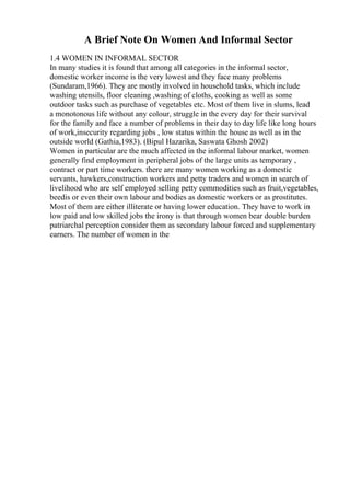 A Brief Note On Women And Informal Sector
1.4 WOMEN IN INFORMAL SECTOR
In many studies it is found that among all categories in the informal sector,
domestic worker income is the very lowest and they face many problems
(Sundaram,1966). They are mostly involved in household tasks, which include
washing utensils, floor cleaning ,washing of cloths, cooking as well as some
outdoor tasks such as purchase of vegetables etc. Most of them live in slums, lead
a monotonous life without any colour, struggle in the every day for their survival
for the family and face a number of problems in their day to day life like long hours
of work,insecurity regarding jobs , low status within the house as well as in the
outside world (Gathia,1983). (Bipul Hazarika, Saswata Ghosh 2002)
Women in particular are the much affected in the informal labour market, women
generally find employment in peripheral jobs of the large units as temporary ,
contract or part time workers. there are many women working as a domestic
servants, hawkers,construction workers and petty traders and women in search of
livelihood who are self employed selling petty commodities such as fruit,vegetables,
beedis or even their own labour and bodies as domestic workers or as prostitutes.
Most of them are either illiterate or having lower education. They have to work in
low paid and low skilled jobs the irony is that through women bear double burden
patriarchal perception consider them as secondary labour forced and supplementary
earners. The number of women in the
 