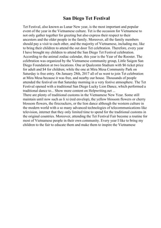 San Diego Tet Festival
Tet Festival, also known as Lunar New year, is the most important and popular
event of the year in the Vietnamese culture. Tet is the occasion for Vietnamese to
not only gather together for greeting but also express their respect to their
ancestors and the older people in the family. Moreover, all the family members
should pay a visit to each other, and the majority of Vietnamese, including me, like
to bring their children to attend the out door Tet celebration. Therefore, every year
I have brought my children to attend the San Diego Tet Festival celebration.
According to the animal zodiac calendar, this year is the Year of the Rooster. The
celebration was organized by the Vietnamese community group, Little Saigon San
Diego Foundation at two locations. One at Qualcomn Stadium with $6 ticket price
for adult and $4 for children; while the one at Mira Mesa Community Park on
Saturday is free entry. On January 28th, 2017 all of us went to join Tet celebration
at Mira Mesa because it was free, and nearby our house. Thousands of people
attended the festival on that Saturday morning in a very festive atmosphere. The Tet
Festival opened with a traditional San Diego Lucky Lion Dance, which performed a
traditional dance to... Show more content on Helpwriting.net ...
There are plenty of traditional customs in the Vietnamese New Year. Some still
maintain until now such as li xi (red envelop), the yellow blossom flowers or cherry
blossom flowers, the firecrackers, or the lion dance although the western culture in
the modern world with a so many advanced technologies of telecommunications like
television, internet that they only limited time to spend for the traditional customs in
the original countries. Moreover, attending the Tet Festival Fair become a routine for
most of Vietnamese people in their own community. Every year I like to bring my
children to the fair to educate them and make them to inspire the Vietnamese
 