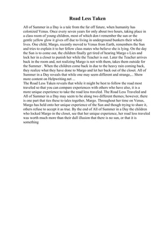 Road Less Taken
All of Summer in a Day is a tale from the far off future, when humanity has
colonized Venus. Once every seven years for only about two hours, taking place in
a class room of young children, most of which don t remember the sun or the
gentle yellow glow it gives off due to living in underground bunkers their whole
lives. One child, Margo, recently moved to Venus from Earth, remembers the Sun
and tries to explain it to her fellow class mates who believe she is lying. On the day
the Sun is to come out, the children finally get tired of hearing Margo s Lies and
lock her in a closet to punish her while the Teacher is out. Later the Teacher arrives
back in the room and, not realizing Margo is not with them, takes them outside for
the Summer . When the children come back in due to the heavy rain coming back,
they realize what they have done to Margo and let her back out of the closet. All of
Summer in a Day reveals that while one may seem different and strange,... Show
more content on Helpwriting.net ...
The Road Less Taken reveals that while it might be best to follow the road most
traveled so that you can compare experiences with others who have also, it is a
more unique experience to take the road less traveled. The Road Less Traveled and
All of Summer in a Day may seem to be along two different themes; however, there
is one part that ties these to tales together, Margo. Throughout her time on Venus,
Margo has held onto her unique experience of the Sun and though trying to share it,
others refuse to accept it as true. By the end of All of Summer in a Day the children
who locked Margo in the closet, see that her unique experience, her road less traveled
was worth much more than their dull illusion that there is no sun, or that it is
something
 
