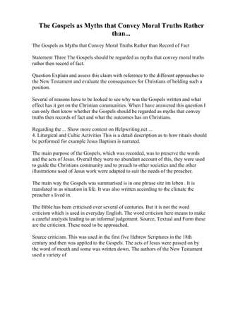 The Gospels as Myths that Convey Moral Truths Rather
than...
The Gospels as Myths that Convey Moral Truths Rather than Record of Fact
Statement Three The Gospels should be regarded as myths that convey moral truths
rather then record of fact.
Question Explain and assess this claim with reference to the different approaches to
the New Testament and evaluate the consequences for Christians of holding such a
position.
Several of reasons have to be looked to see why was the Gospels written and what
effect has it got on the Christian communities. When I have answered this question I
can only then know whether the Gospels should be regarded as myths that convey
truths then records of fact and what the outcomes has on Christians.
Regarding the ... Show more content on Helpwriting.net ...
4. Liturgical and Cultic Activities This is a detail description as to how rituals should
be performed for example Jesus Baptism is narrated.
The main purpose of the Gospels, which was recorded, was to preserve the words
and the acts of Jesus. Overall they were no abundant account of this, they were used
to guide the Christians community and to preach to other societies and the other
illustrations used of Jesus work were adapted to suit the needs of the preacher.
The main way the Gospels was summarised is in one phrase sitz im leben . It is
translated to as situation in life. It was also written according to the climate the
preacher s lived in.
The Bible has been criticised over several of centuries. But it is not the word
criticism which is used in everyday English. The word criticism here means to make
a careful analysis leading to an informal judgement. Source, Textual and Form these
are the criticism. These need to be approached.
Source criticism. This was used in the first five Hebrew Scriptures in the 18th
century and then was applied to the Gospels. The acts of Jesus were passed on by
the word of mouth and some was written down. The authors of the New Testament
used a variety of
 