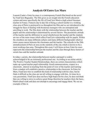 Analysis Of Entre Les Murs
Laurent Cantet s Entre les murs is a contemporary French film based on the novel
by FranГ§ois Begaudea. The film gives us an insight into the French education
system and more specifically the life of FranГ§ois Marin a high school literature
teacher in France. Francois day to day life of being a school teacher in a working
class area of Paris is portrayed to us throughout the film and we are introduced to the
struggle he faces of dealing with boisterous teenagers who are uninspired and
unwilling to work. The film deals with the relationship between the teacher and the
pupils and this relationship is determined by several factors. The pessimistic attitude
of the teacher and the difference in social classbetween the teacher and the students
are two of the main issues which affect FranГ§ois relationship with his pupils. Within
the classthere are many different cultures and many different backgrounds which at
times causes unrest between the classmates and the teacher. The schoolis in the 20th
arrondissement of Paris an area on the outskirts of the city which is known to be a
more working class area. Throughout this essay I will focus on how Entre les murs
represents the relationship between the teacher and the class through these factors of
social class and the teachers attitude.
In today s society, the relationship between teacher and pupil is widely
acknowledged to be an extremely professional one. According to an online article,
The Positive Teacher Student Relationships, there are certain characteristics which
make up a good teacher pupil relationship. Good communications, respect in a
classroom...interest in teaching from the point of view of the teacher and learning
from a student will establish a positive relationship in the classroom. In Entre les
Murs, FranГ§ois tries to establish this kind of relationship with his class, but he
finds it difficult as the class are not all willing to engage with him. At times he is
very pessimistic. FranГ§ois does not have high hopes for his class, he does not think
they are willing to strive to achieve great things therefore he teachers them the basic,
bland school work and does not attempt to encourage and engage them. We see an
example of this in
 