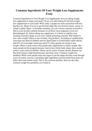Common Ingredients Of Your Weight Loss Supplements
Essay
Common Ingredients in Your Weight Loss Supplements Are you taking weight
lost supplement to shape your body? Or are you still looking for the best weight
loss supplements to your need? Well, today`s people are more concerned with how
big they are. Many of us try to get the best shape like our favorite actress, actors, or
simple a public figure. As friendly reminder, you can`t always measure yourself as
thin as your favorite celebrity because we all know most magazine covers are
photoshopped. So, before taking any supplement, it is better to redefine your
meaning of perfect shape so you won`t ended up hurting yourself. Why bother to
lose some weight? Obese is one of today`s big problem. According to a publication,
more than one third of children and two third adults in United States suffer obesity
and 45% of overweight Americans and 67% obese people are trying to lose
weight. Obese is main reason why people take supplements to reduce weight. But
many people do the program because want to have better body shape; like a model,
actress, actors and even Barbie. Obese can be source of many chronic diseases too
like heart disease, high blood pressure and many more. Common weight loss
problems While some people enjoy the stages to get the shape that they want through
years of routine exercise, consuming right supplement and eat health food, there are
others that want instant result. This is the common problem. Here are the other
common weight loss problems ever found in
 