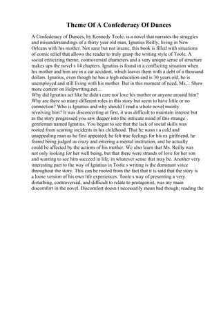 Theme Of A Confederacy Of Dunces
A Confederacy of Dunces, by Kennedy Toole, is a novel that narrates the struggles
and misunderstandings of a thirty year old man, Ignatius Reilly, living in New
Orleans with his mother. Not sane but not insane, this book is filled with situations
of comic relief that allows the reader to truly grasp the writing style of Toole. A
social criticizing theme, controversial characters and a very unique sense of structure
makes ups the novel s 14 chapters. Ignatius is found in a conflicting situation when
his mother and him are in a car accident, which leaves them with a debt of a thousand
dollars. Ignatius, even though he has a high education and is 30 years old, he is
unemployed and still living with his mother. But in this moment of need, Ms.... Show
more content on Helpwriting.net ...
Why did Ignatius act like he didn t care nor love his mother or anyone around him?
Why are there so many different roles in this story but seem to have little or no
connection? Who is Ignatius and why should I read a whole novel mainly
revolving him? It was disconcerting at first, it was difficult to maintain interest but
as the story progressed you saw deeper into the intricate mind of this strange
gentleman named Ignatius. You began to see that the lack of social skills was
rooted from scarring incidents in his childhood. That he wasn t a cold and
unappealing man as he first appeared; he felt true feelings for his ex girlfriend, he
feared being judged as crazy and entering a mental institution, and he actually
could be affected by the actions of his mother. We also learn that Ms. Reilly was
not only looking for her well being, but that there were strands of love for her son
and wanting to see him succeed in life, in whatever sense that may be. Another very
interesting part to the way of Ignatius in Toole s writing is the dominant voice
throughout the story. This can be rooted from the fact that it is said that the story is
a loose version of his own life experiences. Toole s way of presenting a very
disturbing, controversial, and difficult to relate to protagonist, was my main
discomfort in the novel. Discomfort doesn t necessarily mean bad though; reading the
 
