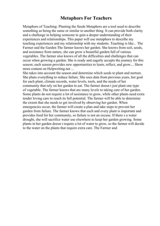 Metaphors For Teachers
Metaphors of Teaching: Planting the Seeds Metaphors are a tool used to describe
something as being the same or similar to another thing. It can provide both clarity
and a challenge in helping someone to gain a deeper understanding of their
experiences and relationships. This paper will use metaphors to describe my
teaching experiences and my relationship with my students. Teaching is like... The
Farmer and the Garden The farmer knows her garden. She knows from soil, seeds,
and assistance from nature, she can grow a beautiful garden full of various
vegetables. The farmer also knows of all the difficulties and challenges that can
occur when growing a garden. She is ready and eagerly accepts the journey for this
season; each season provides new opportunities to learn, reflect, and grow.... Show
more content on Helpwriting.net ...
She takes into account the season and determine which seeds to plant and nurture.
She plans everything to reduce failure. She uses data from previous years, her goal
for each plant, climate records, water levels, tools, and the needs of her
community that rely on her garden to eat. The farmer doesn t just plant one type
of vegetable. The farmer knows that are many levels to taking care of her garden.
Some plants do not require a lot of assistance to grow, while other plants need extra
tender loving care to reach its full potential. The farmer will be able to determine
the extent that she needs to get involved by observing her garden. When
emergencies occur, the farmer will create a plan and take steps to prevent her
garden from failure. The farmer knows that each and every plant is important and
provides food for her community, so failure is not an excuse. If there s a water
drought, she will sacrifice water use elsewhere to keep her garden growing. Some
plants in her garden doesn t require a lot of water to grow, so the farmer will decide
to the water on the plants that require extra care. The Farmer and
 