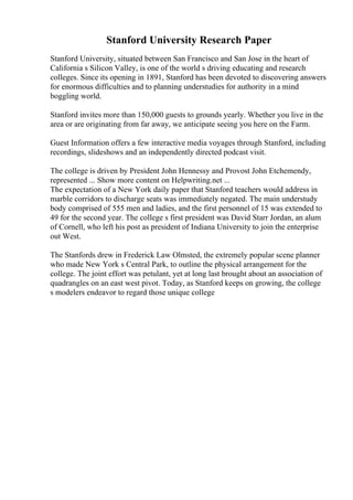Stanford University Research Paper
Stanford University, situated between San Francisco and San Jose in the heart of
California s Silicon Valley, is one of the world s driving educating and research
colleges. Since its opening in 1891, Stanford has been devoted to discovering answers
for enormous difficulties and to planning understudies for authority in a mind
boggling world.
Stanford invites more than 150,000 guests to grounds yearly. Whether you live in the
area or are originating from far away, we anticipate seeing you here on the Farm.
Guest Information offers a few interactive media voyages through Stanford, including
recordings, slideshows and an independently directed podcast visit.
The college is driven by President John Hennessy and Provost John Etchemendy,
represented ... Show more content on Helpwriting.net ...
The expectation of a New York daily paper that Stanford teachers would address in
marble corridors to discharge seats was immediately negated. The main understudy
body comprised of 555 men and ladies, and the first personnel of 15 was extended to
49 for the second year. The college s first president was David Starr Jordan, an alum
of Cornell, who left his post as president of Indiana University to join the enterprise
out West.
The Stanfords drew in Frederick Law Olmsted, the extremely popular scene planner
who made New York s Central Park, to outline the physical arrangement for the
college. The joint effort was petulant, yet at long last brought about an association of
quadrangles on an east west pivot. Today, as Stanford keeps on growing, the college
s modelers endeavor to regard those unique college
 