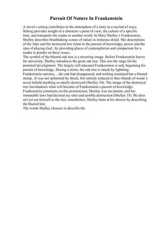 Pursuit Of Nature In Frankenstein
A novel s setting contributes to the atmosphere of a story in a myriad of ways.
Setting provides insight of a character s point of view, the culture of a specific
time, and transports the reader to another world. In Mary Shelley s Frankenstein,
Shelley describes breathtaking scenes of nature in immense detail. Her descriptions
of the Alps and the destroyed tree relate to the pursuit of knowledge, power and the
idea of playing God , by providing places of contemplation and comparison for a
reader to ponder on these issues.
The symbol of the blasted oak tree is a recurring image. Before Frankenstein leaves
for university, Shelley introduces the great oak tree. This sets the stage for his
potential development. The largely self educated Frankenstein is only beginning his
pursuit of knowledge. During a storm, the oak tree is struck by lightning.
Frankenstein narrates, ...the oak had disappeared, and nothing remained but a blasted
stump...It was not splintered by shock, but entirely reduced to thin ribands of wood. I
never beheld anything so utterly destroyed (Shelley 34). The image of the destroyed
tree foreshadows what will become of Frankenstein s pursuit of knowledge.
Frankenstein comments on this premonition, Destiny was too potent, and her
immutable laws had decreed my utter and terrible destruction (Shelley 35). He does
not yet see himself as the tree, nonetheless, Shelley hints at his demise by describing
the blasted tree.
The words Shelley chooses to describe the
 