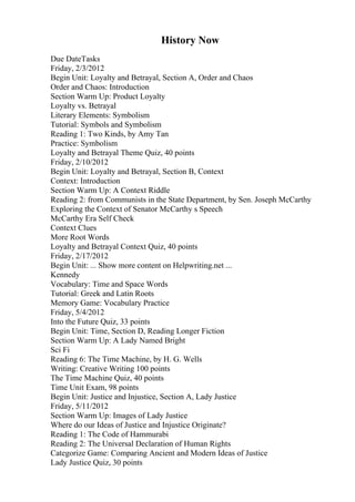 History Now
Due DateTasks
Friday, 2/3/2012
Begin Unit: Loyalty and Betrayal, Section A, Order and Chaos
Order and Chaos: Introduction
Section Warm Up: Product Loyalty
Loyalty vs. Betrayal
Literary Elements: Symbolism
Tutorial: Symbols and Symbolism
Reading 1: Two Kinds, by Amy Tan
Practice: Symbolism
Loyalty and Betrayal Theme Quiz, 40 points
Friday, 2/10/2012
Begin Unit: Loyalty and Betrayal, Section B, Context
Context: Introduction
Section Warm Up: A Context Riddle
Reading 2: from Communists in the State Department, by Sen. Joseph McCarthy
Exploring the Context of Senator McCarthy s Speech
McCarthy Era Self Check
Context Clues
More Root Words
Loyalty and Betrayal Context Quiz, 40 points
Friday, 2/17/2012
Begin Unit: ... Show more content on Helpwriting.net ...
Kennedy
Vocabulary: Time and Space Words
Tutorial: Greek and Latin Roots
Memory Game: Vocabulary Practice
Friday, 5/4/2012
Into the Future Quiz, 33 points
Begin Unit: Time, Section D, Reading Longer Fiction
Section Warm Up: A Lady Named Bright
Sci Fi
Reading 6: The Time Machine, by H. G. Wells
Writing: Creative Writing 100 points
The Time Machine Quiz, 40 points
Time Unit Exam, 98 points
Begin Unit: Justice and Injustice, Section A, Lady Justice
Friday, 5/11/2012
Section Warm Up: Images of Lady Justice
Where do our Ideas of Justice and Injustice Originate?
Reading 1: The Code of Hammurabi
Reading 2: The Universal Declaration of Human Rights
Categorize Game: Comparing Ancient and Modern Ideas of Justice
Lady Justice Quiz, 30 points
 