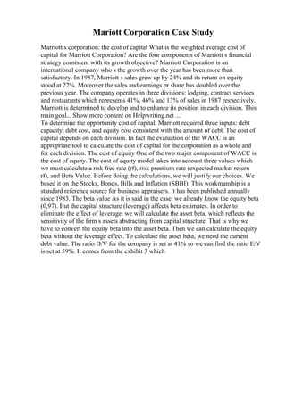 Mariott Corporation Case Study
Marriott s corporation: the cost of capital What is the weighted average cost of
capital for Marriott Corporation? Are the four components of Marriott s financial
strategy consistent with its growth objective? Marriott Corporation is an
international company who s the growth over the year has been more than
satisfactory. In 1987, Marriott s sales grew up by 24% and its return on equity
stood at 22%. Moreover the sales and earnings pr share has doubled over the
previous year. The company operates in three divisions: lodging, contract services
and restaurants which represents 41%, 46% and 13% of sales in 1987 respectively.
Marriott is determined to develop and to enhance its position in each division. This
main goal... Show more content on Helpwriting.net ...
To determine the opportunity cost of capital, Marriott required three inputs: debt
capacity, debt cost, and equity cost consistent with the amount of debt. The cost of
capital depends on each division. In fact the evaluation of the WACC is an
appropriate tool to calculate the cost of capital for the corporation as a whole and
for each division. The cost of equity One of the two major component of WACC is
the cost of equity. The cost of equity model takes into account three values which
we must calculate a risk free rate (rf), risk premium rate (expected market return
rf), and Beta Value. Before doing the calculations, we will justify our choices. We
based it on the Stocks, Bonds, Bills and Inflation (SBBI). This workmanship is a
standard reference source for business appraisers. It has been published annually
since 1983. The beta value As it is said in the case, we already know the equity beta
(0,97). But the capital structure (leverage) affects beta estimates. In order to
eliminate the effect of leverage, we will calculate the asset beta, which reflects the
sensitivity of the firm s assets abstracting from capital structure. That is why we
have to convert the equity beta into the asset beta. Then we can calculate the equity
beta without the leverage effect. To calculate the asset beta, we need the current
debt value. The ratio D/V for the company is set at 41% so we can find the ratio E/V
is set at 59%. It comes from the exhibit 3 which
 