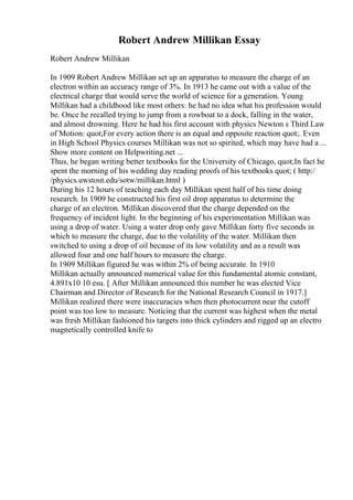 Robert Andrew Millikan Essay
Robert Andrew Millikan
In 1909 Robert Andrew Millikan set up an apparatus to measure the charge of an
electron within an accuracy range of 3%. In 1913 he came out with a value of the
electrical charge that would serve the world of science for a generation. Young
Millikan had a childhood like most others: he had no idea what his profession would
be. Once he recalled trying to jump from a rowboat to a dock, falling in the water,
and almost drowning. Here he had his first account with physics Newton s Third Law
of Motion: quot;For every action there is an equal and opposite reaction quot;. Even
in High School Physics courses Millikan was not so spirited, which may have had a ...
Show more content on Helpwriting.net ...
Thus, he began writing better textbooks for the University of Chicago, quot;In fact he
spent the morning of his wedding day reading proofs of his textbooks quot; ( http:/
/physics.uwstout.edu/sotw/millikan.html )
During his 12 hours of teaching each day Millikan spent half of his time doing
research. In 1909 he constructed his first oil drop apparatus to determine the
charge of an electron. Millikan discovered that the charge depended on the
frequency of incident light. In the beginning of his experimentation Millikan was
using a drop of water. Using a water drop only gave Millikan forty five seconds in
which to measure the charge, due to the volatility of the water. Millikan then
switched to using a drop of oil because of its low volatility and as a result was
allowed four and one half hours to measure the charge.
In 1909 Millikan figured he was within 2% of being accurate. In 1910
Millikan actually announced numerical value for this fundamental atomic constant,
4.891x10 10 esu. [ After Millikan announced this number he was elected Vice
Chairman and Director of Research for the National Research Council in 1917.]
Millikan realized there were inaccuracies when then photocurrent near the cutoff
point was too low to measure. Noticing that the current was highest when the metal
was fresh Millikan fashioned his targets into thick cylinders and rigged up an electro
magnetically controlled knife to
 