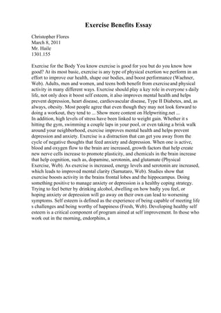 Exercise Benefits Essay
Christopher Flores
March 8, 2011
Mr. Haile
1301.155
Exercise for the Body You know exercise is good for you but do you know how
good? At its most basic, exercise is any type of physical exertion we perform in an
effort to improve our health, shape our bodies, and boost performance (Waehner,
Web). Adults, men and women, and teens both benefit from exerciseand physical
activity in many different ways. Exercise should play a key role in everyone s daily
life, not only does it boost self esteem, it also improves mental health and helps
prevent depression, heart disease, cardiovascular disease, Type II Diabetes, and, as
always, obesity. Most people agree that even though they may not look forward to
doing a workout, they tend to ... Show more content on Helpwriting.net ...
In addition, high levels of stress have been linked to weight gain. Whether it s
hitting the gym, swimming a couple laps in your pool, or even taking a brisk walk
around your neighborhood, exercise improves mental health and helps prevent
depression and anxiety. Exercise is a distraction that can get you away from the
cycle of negative thoughts that feed anxiety and depression. When one is active,
blood and oxygen flow to the brain are increased, growth factors that help create
new nerve cells increase to promote plasticity, and chemicals in the brain increase
that help cognition, such as, dopamine, serotonin, and glutamate (Physical
Exercise, Web). As exercise is increased, energy levels and serotonin are increased,
which leads to improved mental clarity (Sarnataro, Web). Studies show that
exercise boosts activity in the brains frontal lobes and the hippocampus. Doing
something positive to manage anxiety or depression is a healthy coping strategy.
Trying to feel better by drinking alcohol, dwelling on how badly you feel, or
hoping anxiety or depression will go away on their own can lead to worsening
symptoms. Self esteem is defined as the experience of being capable of meeting life
s challenges and being worthy of happiness (Fresh, Web). Developing healthy self
esteem is a critical component of program aimed at self improvement. In those who
work out in the morning, endorphins, a
 