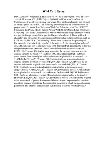 Wild Card Essay
DECLARE @v1 varchar(40); SET @v1 = #39;This is the original. #39;; SET @v1
+= #39; More text. #39;; PRINT @v1; % (Wildcard Character(s) to Match)
Matches any string of zero or more characters. This wildcard character can be used
as either a prefix or a suffix. The following example returns all the first names of
people in the Person table of AdventureWorks2012 that start with Dan. SELECT
FirstName, LastName FROM Person.Person WHERE FirstName LIKE #39;Dan%
#39;; GO [ ] (Wildcard Character(s) to Match) Matches any single character within
the specified range or set that is specified between brackets [ ]. These wildcard
characters can be used in string comparisons that involve pattern matching, such as
LIKE and PATINDEX. The following
... Show more content on Helpwriting.net ...
For example, if a variable @x equals 35, then @x += 2 takes the original value of
@x, add 2 and sets @x to that new value (37). Transact SQL provides the following
compound operators: Operator Link to more information Action += += (Add
EQUALS) (Transact SQL) Adds some amount to the original value and sets the
original value to the result. = = (Subtract EQUALS) (Transact SQL) Subtracts
some amount from the original value and sets the original value to the result. *=
*= (Multiply EQUALS) (Transact SQL) Multiplies by an amount and sets the
original value to the result. /= (Divide EQUALS) (Transact SQL) Divides by an
amount and sets the original value to the result. %= Modulo EQUALS (Transact
SQL) Divides by an amount and sets the original value to the modulo. amp;=
amp;= (Bitwise AND EQUALS) (Transact SQL) Performs a bitwise AND and sets
the original value to the result. ^= ^= (Bitwise Exclusive OR EQUALS) (Transact
SQL) Performs a bitwise exclusive OR and sets the original value to the result. |= |=
(Bitwise OR EQUALS) (Transact SQL) Performs a bitwise OR and sets the original
value to the result. Operator Precedence When a complex expression has multiple
operators, operator precedence determines the sequence in which the operations are
performed. The order of execution can significantly affect the resulting value.+
 