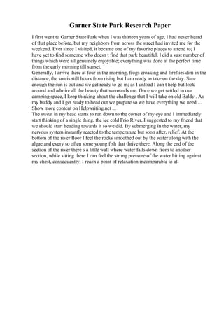 Garner State Park Research Paper
I first went to Garner State Park when I was thirteen years of age, I had never heard
of that place before, but my neighbors from across the street had invited me for the
weekend. Ever since I visited, it became one of my favorite places to attend to; I
have yet to find someone who doesn t find that park beautiful. I did a vast number of
things which were all genuinely enjoyable; everything was done at the perfect time
from the early morning till sunset.
Generally, I arrive there at four in the morning, frogs croaking and fireflies dim in the
distance, the sun is still hours from rising but I am ready to take on the day. Sure
enough the sun is out and we get ready to go in; as I unload I can t help but look
around and admire all the beauty that surrounds me. Once we get settled in our
camping space, I keep thinking about the challenge that I will take on old Baldy . As
my buddy and I get ready to head out we prepare so we have everything we need ...
Show more content on Helpwriting.net ...
The sweat in my head starts to run down to the corner of my eye and I immediately
start thinking of a single thing, the ice cold Frio River, I suggested to my friend that
we should start heading towards it so we did. By submerging in the water, my
nervous system instantly reacted to the temperature but soon after, relief. At the
bottom of the river floor I feel the rocks smoothed out by the water along with the
algae and every so often some young fish that thrive there. Along the end of the
section of the river there s a little wall where water falls down from to another
section, while sitting there I can feel the strong pressure of the water hitting against
my chest, consequently, I reach a point of relaxation incomparable to all
 