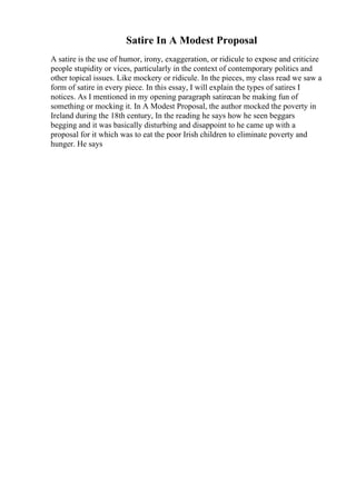 Satire In A Modest Proposal
A satire is the use of humor, irony, exaggeration, or ridicule to expose and criticize
people stupidity or vices, particularly in the context of contemporary politics and
other topical issues. Like mockery or ridicule. In the pieces, my class read we saw a
form of satire in every piece. In this essay, I will explain the types of satires I
notices. As I mentioned in my opening paragraph satirecan be making fun of
something or mocking it. In A Modest Proposal, the author mocked the poverty in
Ireland during the 18th century, In the reading he says how he seen beggars
begging and it was basically disturbing and disappoint to he came up with a
proposal for it which was to eat the poor Irish children to eliminate poverty and
hunger. He says
 