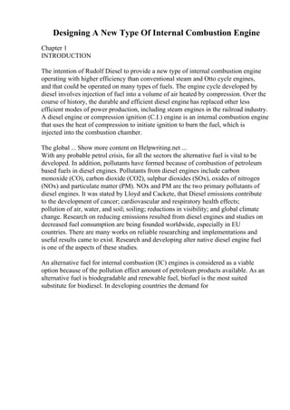 Designing A New Type Of Internal Combustion Engine
Chapter 1
INTRODUCTION
The intention of Rudolf Diesel to provide a new type of internal combustion engine
operating with higher efficiency than conventional steam and Otto cycle engines,
and that could be operated on many types of fuels. The engine cycle developed by
diesel involves injection of fuel into a volume of air heated by compression. Over the
course of history, the durable and efficient diesel engine has replaced other less
efficient modes of power production, including steam engines in the railroad industry.
A diesel engine or compression ignition (C.I.) engine is an internal combustion engine
that uses the heat of compression to initiate ignition to burn the fuel, which is
injected into the combustion chamber.
The global ... Show more content on Helpwriting.net ...
With any probable petrol crisis, for all the sectors the alternative fuel is vital to be
developed. In addition, pollutants have formed because of combustion of petroleum
based fuels in diesel engines. Pollutants from diesel engines include carbon
monoxide (CO), carbon dioxide (CO2), sulphur dioxides (SOx), oxides of nitrogen
(NOx) and particulate matter (PM). NOx and PM are the two primary pollutants of
diesel engines. It was stated by Lloyd and Cackete, that Diesel emissions contribute
to the development of cancer; cardiovascular and respiratory health effects;
pollution of air, water, and soil; soiling; reductions in visibility; and global climate
change. Research on reducing emissions resulted from diesel engines and studies on
decreased fuel consumption are being founded worldwide, especially in EU
countries. There are many works on reliable researching and implementations and
useful results came to exist. Research and developing alter native diesel engine fuel
is one of the aspects of these studies.
An alternative fuel for internal combustion (IC) engines is considered as a viable
option because of the pollution effect amount of petroleum products available. As an
alternative fuel is biodegradable and renewable fuel, biofuel is the most suited
substitute for biodiesel. In developing countries the demand for
 