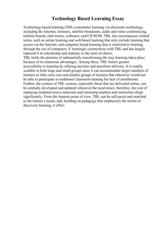 Technology Based Learning Essay
Technology based learning (TBL) constitutes learning via electronic technology,
including the Internet, intranets, satellite broadcasts, audio and video conferencing,
bulletin boards, chat rooms, webcasts, and CD ROM. TBL also encompasses related
terms, such as online learning and web based learning that only include learning that
occurs via the Internet, and computer based learning that is restricted to learning
through the use of computers. E learningis synonymous with TBL and has largely
replaced it in scholarship and industry as the term of choice.
TBL holds the promise of substantially transforming the way learning takes place
because of its numerous advantages. Among these, TBL fosters greater
accessibility to learning by offering anytime and anywhere delivery. It is readily
scalable to both large and small groups since it can accommodate larger numbers of
learners at little extra cost and smaller groups of learners that otherwise would not
be able to participate in traditional classroom training for lack of enrollments.
Further, the content of TBL courses, especially those that are delivered online, can
be centrally developed and updated whenever the need arises; therefore, the cost of
replacing outdated course materials and retraining teachers and instructors drops
significantly. From the learners point of view, TBL can be self paced and matched
to the learner s needs, and, building on pedagogy that emphasizes the merits of
discovery learning, it offers
 