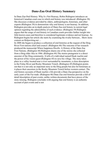 Dane-Zaa Oral History Summary
In Dane Zaa Oral History: Why It s Not Hearsay, Robin Ridington introduces an
historical Canadian court case in which oral history was introduced. (Ridington 38)
She discusses evidence provided by elders, anthropologists, historians, and other
experts (Ridington 39) to demonstrate why oral history is not hearsay. In addition,
Ridington provides an in depth analysis of Dane Zaa oral history in current legal
opinion regarding the admissibility of such evidence. (Ridington 39) Ridington
argues that the usage of oral history in Canadian courts provides further insight into
little known cases and therefore is considered legitimate evidence and not hearsay. As
Ridington begins her article she starts by examining the rivalry between... Show more
content on Helpwriting.net ...
In 2008 she began to produce a collection of oral histories at the request of the Doig
River First nations chief and council. (Ridington 44) The outcome of her research
produced the manuscript Where happiness Dwells: A History of the Dane Zaa
First Nations. (Ridington 44) Ridington shares one of the stories she collected
from a Doig elder Aku in 1966. (Ridington 44) The stories protagonist is a direct
ancestor of the Diog community. It tells of a individual named Duuk isachin and
the power of his vision quest (Ridington 45) to save his village. The story takes
place in a valley located near a river surrounded by mountains, a close description
to the Finlay River and Rocky Mountain Trench. (Ridington 45) Ridington points
out that it is not only an important story to the Diog people but also for historians as
it places their ancestors in the Rocky Mountain Trench before western contact. The
oral history accounts of Duuk isachin s life provide a Dane Zaa perspective on the
early years of the Fur trade. (Ridington 46) Dane Zaa oral histories provide a full of
detail description of past events, unlike written documents that have pieces of the
story missing. Ridington concludes with arguing that oral history is an authentic
account of past events and is not
 