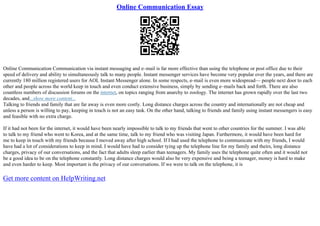 Online Communication Essay
Online Communication Communication via instant messaging and e–mail is far more effective than using the telephone or post office due to their
speed of delivery and ability to simultaneously talk to many people. Instant messenger services have become very popular over the years, and there are
currently 180 million registered users for AOL Instant Messenger alone. In some respects, e–mail is even more widespread–– people next door to each
other and people across the world keep in touch and even conduct extensive business, simply by sending e–mails back and forth. There are also
countless numbers of discussion forums on the internet, on topics ranging from anarchy to zoology. The internet has grown rapidly over the last two
decades, and...show more content...
Talking to friends and family that are far away is even more costly. Long distance charges across the country and internationally are not cheap and
unless a person is willing to pay, keeping in touch is not an easy task. On the other hand, talking to friends and family using instant messengers is easy
and feasible with no extra charge.
If it had not been for the internet, it would have been nearly impossible to talk to my friends that went to other countries for the summer. I was able
to talk to my friend who went to Korea, and at the same time, talk to my friend who was visiting Japan. Furthermore, it would have been hard for
me to keep in touch with my friends because I moved away after high school. If I had used the telephone to communicate with my friends, I would
have had a lot of considerations to keep in mind. I would have had to consider tying up the telephone line for my family and theirs, long distance
charges, privacy of our conversations, and the fact that adults sleep earlier than teenagers. My family uses the telephone quite often and it would not
be a good idea to be on the telephone constantly. Long distance charges would also be very expensive and being a teenager, money is hard to make
and even harder to keep. Most important is the privacy of our conversations. If we were to talk on the telephone, it is
Get more content on HelpWriting.net
 