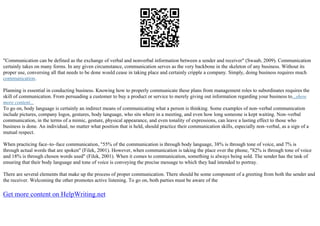 "Communication can be defined as the exchange of verbal and nonverbal information between a sender and receiver" (Swaab, 2009). Communication
certainly takes on many forms. In any given circumstance, communication serves as the very backbone in the skeleton of any business. Without its
proper use, conversing all that needs to be done would cease in taking place and certainly cripple a company. Simply, doing business requires much
communication.
Planning is essential in conducting business. Knowing how to properly communicate these plans from management roles to subordinates requires the
skill of communication. From persuading a customer to buy a product or service to merely giving out information regarding your business to...show
more content...
To go on, body language is certainly an indirect means of communicating what a person is thinking. Some examples of non–verbal communication
include pictures, company logos, gestures, body language, who sits where in a meeting, and even how long someone is kept waiting. Non–verbal
communication, in the terms of a mimic, gesture, physical appearance, and even tonality of expressions, can leave a lasting effect to those who
business is done. An individual, no matter what position that is held, should practice their communication skills, especially non–verbal, as a sign of a
mutual respect.
When practicing face–to–face communication, "55% of the communication is through body language, 38% is through tone of voice, and 7% is
through actual words that are spoken" (Filek, 2001). However, when communication is taking the place over the phone, "82% is through tone of voice
and 18% is through chosen words used" (Filek, 2001). When it comes to communication, something is always being sold. The sender has the task of
ensuring that their body language and tone of voice is conveying the precise message to which they had intended to portray.
There are several elements that make up the process of proper communication. There should be some component of a greeting from both the sender and
the receiver. Welcoming the other promotes active listening. To go on, both parties must be aware of the
Get more content on HelpWriting.net
 