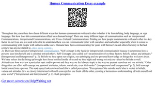 Human Communication Essay example
Throughout the years there have been different ways that humans communicate with each other whether it be from talking, body language, or sign
language. But how does this communication affect us as human beings? There are many different types of communication such as Interpersonal
Communications, Intrapersonal Communications, and Cross–Cultural Communications. Finding out how people communicate with each other is a key
factor in our lives and we need to be able to understand how we can communicate better with ourselves and each other especially when it comes to
communicating with people with cultures unlike ours. Humans have been communicating for years with themselves and others but only in the last
century has anyone started to...show more content...
2). There are three aspect of intrapersonal communication. "Self–concept is the basis for intrapersonal communication because it determines how a
persona sees him/herself and is oriented toward others. Self–Concepts (also called self–awareness) involves three factors: beliefs, values and attitudes."
(Intrapersonal and Interpersonal" p. 2). Beliefs we base upon our religion, our upbringing and our personal knowledge on things that we know about.
We have values that by being up brought have been instilled inside of us and we base right and wrong not only on values but beliefs as well.
Attitudes are how we view a particular topic and/or person and they way we feel about a topic is the way we present ourselves and our attitude. "Other
things that can affect self–concept are personal attributes, talents, social role, even birth order/" (Intrapersonal and Interpersonal" p. 2). Self–concept
looks inward into a person. The next aspect looks outward and this is called perception. "Perception of the outside world also is rooted in beliefs,
values and attitudes. It is so closely intertwined with self–concept that one feeds off the other, creating a harmonious understanding of both oneself and
ones world" ("Intrapersonal and Interpersonal" p. 2). Both perception
Get more content on HelpWriting.net
 