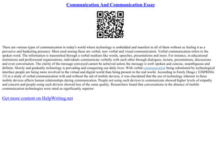 Communication And Communication Essay
There are various types of communication in today's world where technology is embedded and manifest in all of them without us feeling it as a
pervasive and hankering presence. Most used among these are verbal, non–verbal and visual communication. Verbal communication refers to the
spoken word. The information is transmitted through a verbal medium like words, speeches, presentations and more. For instance, in educational
institutions and professional organizations, individuals communicate verbally with each other through dialogues, lecture, presentations, discussions
and even conversation. The clarity of the message conveyed cannot be achieved unless the message is well–spoken and concise, unambiguous and
definite. Slowly and gradually technology is pervading and conquering our daily lives. With verbal communication being substituted by technological
interface people are being more involved in the virtual and digital world than being present in the real world. According to Emily Drago ( EJSPRING
15) in a study of verbal communication with and without the aid of mobile devices, it was elucidated that the use of technology inherent in these
mobile devices affects human relationships during communication. People not using such devices to communicate showed higher levels of empathy
and concern and people using such devices showed less of the same quality. Researchers found that conversations in the absence of mobile
communication technologies were rated as significantly superior
Get more content on HelpWriting.net
 