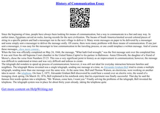 History of Communication Essay
Since the beginning of time, people have always been looking for means of communication, but a way to communicate in a fast and easy way. In
earlier times, Egyptians carved on rocks, leaving records for the next civilization. The Incans of South America knotted several colored pieces of
string in a specific pattern and had a messenger run to the next village to deliver it. Many wrote messages on paper to be delivered by a messenger
and some simply sent a messenger to deliver the message orally. Of course, there were many problems with these means of communication. If one just
sent a messenger, it was easy for the messenger to lose communication in the traveling process, or one could misplace a written message. And of course
these messages...show more content...
When the line was officially completed on May 24, 1844, the message, "What hath God wrought," was the first message sent over the completed line.
It was sent from the old Supreme Court chamber in the United States Capitol to his partner in Baltimore. Annie Ellsworth, the daughter of a friend of
Morse's, chose the verse from Numbers 23:23. This was a very significant point in history as an improvement in communication; however, the message
was difficult to understand at times and was very difficult and tedious to create.
The telegraph did wonders to speed up process of communication; however, it was still not ideal for everyday interaction between families and
neighbors. The telegraph Morse invented was a single telegraph, sending one message at a time, so Alexander Graham Bell tried to create a multiple
telegraph, sending more than one message over the same wire. At the same time, Bell and Thomas Watson, an electrician, were working on another
idea in secret – the telephone. On June 2, 1875, Alexander Graham Bell discovered he could hear a sound over an electric wire, the sound of a
twanging clock spring. On March 10, 1876, Bell explained in his notebook entry that his experiment was finally successful. That day he said the
famous first words spoken into a telephone, "Mr. Watson, come here, I want you." Finally solving the problems of the telegraph, Bell invented the
telephone. The telegraph system was in place for about thirty years already, taking the telephone quite
Get more content on HelpWriting.net
 
