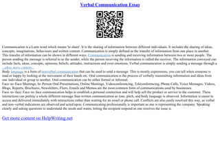 Verbal Communication Essay
Communication is a Latin word which means 'to share'. It is the sharing of information between different individuals. It includes the sharing of ideas,
concepts, imaginations, behaviours and written content. Communication is simply defined as the transfer of information from one place to another.
This transfer of information can be shown in different ways. Communication is sending and receiving information between two or more people. The
person sending the message is referred to as the sender, while the person receiving the information is called the receiver. The information conveyed can
include facts, ideas, concepts, opinions, beliefs, attitudes, instructions and even emotions. Verbal communication is simply sending a message through a
...show more content...
Body language is a form of nonverbal communication that can be used to send a message. This is mostly expressions, you can tell when someone is
mad or happy by looking at the movement of their hands etc. Oral communication is the process of verbally transmitting information and ideas from
one individual or group to another. Oral communication can be either formal or informal.
Face–to–Face Meetings, In–Person Oral Presentations, Online Meetings, Videoconferencing, Teleconferencing, Phone Calls, Voice Messages, Videos,
Blogs, Reports, Brochures, Newsletters, Fliers, Emails and Memos are the most common form of communications used by businesses.
Face–to–face: Face–to–face communication helps to establish a personal connection and will help sell the product or service to the customer. These
interactions can portray a whole different message than written communication as tone, pitch, and body language is observed. Information is easier to
access and delivered immediately with interactions rather than waiting for an email or phone call. Conflicts are also easily resolved this way, as verbal
and non–verbal indications are observed and acted upon. Communicating professionally is important as one is representing the company. Speaking
clearly and asking questions to understand the needs and wants, letting the recipient respond as one resolves the issue is
Get more content on HelpWriting.net
 