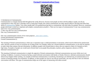 Formal Communication Essay
3. Introduction to Communication
Communication is a largely learned skill throughout the world. However, because most people are born with the ability to speak, not all can
communicate as they may have a disorder such as, being deaf. People who cannot communicate can make special efforts to develop and refine their
skills of communication further. Very often, people take it for granted knowing that we communicate with each other for granted. However, sometimes
people dont keep in mind how important and complex communication actually is. There are two types of communication 1) one–way communication
and 2) two–way communication.
5. One–way and Two–way Communication
One–way Communication (i)
One–way communication consists of two main purposes....show more content...
Formal and Informal Communication
Formal Communication (i)
The meaning of formal communications is when one is required to type a verbal presentation or document, which must be followed by professional
rules, and also consists of ways to avoid the use of slang words. For example, letters are a formal method of communication, as one may be required
to send a letter that contains relevant information. In addition, people write formal letters to those who are respective chairs of a business or have
high status. Examples of people one would send a formal letter to are people like principles, teachers, police inspectors, doctors or CEO's.
Informal Communication (ii)
The meaning of informal communication is simply the opposite of formal communication. Informal communication can occur whilst one is not
working. In addition, it consists of someone having a casual informal conversation with family or friends. However, informal communication should
almost never happen whilst working. An example of informal communication is socializing. Socializing is an informal way of communication as it
consists of learning outside of an institution. In addition, as these people are close to one and are trustworthy, one may feel free to have an informal
conversation with them. This type of communication helps one in the aspect of interacting with others around
 