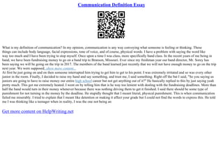 Communication Definition Essay
What is my definition of communication? In my opinion, communication is any way conveying what someone is feeling or thinking. These
things can include body language, facial expressions, tone of voice, and of course, physical words. I have a problem with saying the word like
way too much and I have been trying to stop myself. Once upon a time I was class, more specifically band class. In the recent years of me being in
band, we have been fundraising money to go on a band trip to Branson, Missouri. Ever since my freshman year our band director, Mr. Sorey has
been saying we will be going on the trip in 2017. The members of the band learned just recently that we will not have enough money to go on the trip
next year. We were supposed...show more content...
At first he just going on and on then someone interrupted him trying to get him to get to his point. I was extremely irritated and so was every other
junior in the room. Finally, I decided to raise my hand and say something, and trust me, I said something. Right off the bat I said, "So you saying us
juniors are going to have to raise money our entire high school career but not get anything out of it?" He basically replied to this by just saying yeah
pretty much. This got me extremely heated. I went on by telling him that is he way too lenient with dealing with the fundraising deadlines. More than
half the band would turn in their money whenever because there was nothing driving them to get it finished. I said there should be some type of
punishment for not turning in the money by the deadline. He stupidly thought that I meant literal, physical punishment. This is when communication
failed me miserably. I tried to explain that I meant like detention or making it affect your grade but I could not find the words to express this. He told
me I was thinking like a teenager when in reality, I was the one not being an
Get more content on HelpWriting.net
 