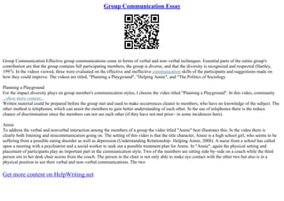 Group Communication Essay
Group Communication Effective group communications come in forms of verbal and non–verbal techniques. Essential parts of the entire group's
contribution are that the group contains full participating members, the group is diverse, and that the diversity is recognized and respected (Hartley,
1997). In the videos viewed, three were evaluated on the effective and ineffective communication skills of the participants and suggestions made on
how they could improve. The videos are titled, "Planning a Playground", "Helping Annie", and "The Politics of Sociology.
Planning a Playground
For the impact diversity plays on group member's communication styles, I choose the video titled "Planning a Playground". In this video, community
...show more content...
Written material could be prepared before the group met and used to make occurrences clearer to members, who have no knowledge of the subject. The
other method is telephones, which can assist the members to gain better understanding of each other. In the use of telephones there is the reduce
chance of discrimination since the members can not see each other (if they have not met prior– in some incidences here).
Annie
To address the verbal and nonverbal interaction among the members of a group the video titled "Annie" best illustrates this. In the video there is
clearly both listening and miscommunication going on. The setting of this video is that the title character, Annie is a high school girl, who seems to be
suffering from a possible eating disorder as well as depression (Understanding Relationship– Helping Annie, 2008). A nurse from a school has called
upon a meeting with a psychiatrist and a social worker to seek out a possible treatment plan for Annie. In "Annie", again the physical setting and
placement of participants play an important part in the communication style. Two of the members are sitting side–by–side on a couch while the third
person sits in her desk chair across from the couch. The person in the chair is not only able to make eye contact with the other two but also is in a
physical position to see their verbal and non–verbal communications. The two
Get more content on HelpWriting.net
 