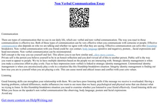 Non Verbal Communication Essay
Communication
There are types of communication that we use in our daily life, which are: verbal and non–verbal communication. The way you react to those
communications is effective too. Both of these types of communication can be very effective when you communicate with someone or people. Effective
communication also depends on who we are talking and whether we agree with what they are saying. Effective communication can solve this friendship
breakdown. Non–verbal communication with you friend could be: eye contact, body language (positive and negative), posture, , facial expressions and
head movements. Non–verbal communication can be misinterpreted.
Self concept is the way you see yourself and feel. This allows you to see how similar and...show more content...
Private self is the person you believe yourself to be in an honest reflection and you don't reveal all of this to another person. Public self is the way
you want to appear to people. We try to have multiple identities based on the people we are interacting with. Strategic identity management is when
you make a conscious effort to play a role. Face to face impression (non–verbal) is linked to strategic identity management. Unintentional identity
management is when you unconsciously play a role in a situation like this friendship breakdown situation. Integrity identity management is finding out
how true you are to yourself when you are playing a role. This can cause moral and ethical issues and conflict with your core values.
Listening
Good listening skills can strengthen your relationship with them. We can have poor listening skills if the message we receive is overloaded. Having a
hearing problems, cultural differences, media influences (we want to see more than we hear), psychological and physical noise that can distract what
we trying to listen. In this friendship breakdown situation you need to examine whether you listened to your friend effectively. Good listening skills are:
When you focus on the speaker's non verbal communication like observing, body language, posture and facial expressions
Avoid any
Get more content on HelpWriting.net
 