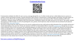 Communication Essay
Communication embodies the ability for one to convey a message through the use of verbals (words) and non–verbals (behaviours) in a process to
compare, transmit and interpret messages. Garside and Kleiner (2007) portrays communication as sharing thoughts and feelings with other people. For
this process to be effective the message should be transmitted with "maximum accuracy and minimum effort" (Garside and Kleiner 2007) with
"mindfulness" (Burgoon, Bieger and Waldron 2002) from both parties. Mindfulness requires the sender and receiver to be alert to "the content, situation
and sequence of verbal messages, as well as the paralinguistic cues, gestures, facial expression, body movements and cues produced by the physical
environment that...show more content...
This process requires both the sender and receiver to be actively sending and receiving verbal and nonverbal information from one another and having a
mutual understanding at the same time. Firstly, the interaction with Mrs Lai demonstrated effective nonverbal communication through the use of eye
contact during the course of the conversation. By maintaining adequate eye contact, the receiver was able to recognise my attention was being directed
at them even though there was a significant distance separating us. Studies from Hodge (1971) states that awareness is made apparent through eye
contact and allows the receiver to constantly monitor feedback from the sender, and according to Argyle and Dean (1965) eye contact functions as a
compensator for distance. In addition, gestures such as slight head nodding and smiling were used moderately throughout the interaction to indicate
interest towards the speaker and helped to encourage further disclosure of information. Academic work from Garside and Kleiner (1991) suggests that
nodding and smiling can be used as a cue to signify attention and interest, however, this form of nonverbal communication should not be used too
excessively for it may indicate lack of sincerity. The use of active listening skill is also evident within the discussion (M4). By
Get more content on HelpWriting.net
 