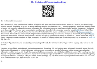 The Evolution of Communication Essay
The Evolution of Communication
Since the earliest of years, communication has been an important part of life. The term communication is defined as a means to give or interchange
thoughts, feelings, information, or the like, by writing, speaking, gesturing, etcetera ( Stein, 298). Communication allows humans and other life–forms
to interact with each other and transfer important information. The information transferred could be comprised of anything from a nearby food source
to the discovery of fire. Over the years, communication has taken many forms. In 1962, a singer and songwriter named Bob Dylan (b. Robert Allen
Zimmerman, May 24, 1941, Duluth, Minnesota) released his first album titled Bob Dylan. After listening to this album and...show more content...
It was speech that made Homo sapiens sapient, that provided a competitive advantage as a hunter and an organizer of social life, that separated human
beings from other animals, even from other primates. It provided the capacity to communicate among the members of a hunting band or war party, to
convey knowledge, to issue commands, to report the presence of game or of camping grounds, and to deal competently with the demands of Stone Age
life. (Lacy, 3)
In the Stone Age, information was passed on by communicating with words. The formulation of words gave birth to language in the form of an oral
tradition.
Language, in its oral form, allowed people to communicate amongst themselves. This was important when people were together in person. However,
the invention of language in its written tradition and print represented progress for the spread of information and the accuracy upon which that
information would be received. It is thought that many men had been experimenting with print by the mid fifteenth century. This was a long time after
the story of Gilgamesh had been scribed in stone. However, the invention of paper around 1000 c.e., and its combination with fifteenth century printing
techniques by Johannes Gutenberg in 1452, gave birth to modern printing (Lacy, 21). "Print enormously enlarged the number of those who had access
to the knowledge from which power is derived" (Lacy, 29).
In
 