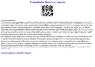 Communication Theory Essay examples
Communication Theory
"Communication encompasses a great deal of human (and) animal activity, reading, writing, listening, speaking and viewing images, are all acts of
communication" (Croft, 2004, p. 1) . Models or structures provide a recognized framework in organizations, structures consist of teams in a call center
environment, which I work, desk are aligned in rolls complete with computer and telephone for effective communication purposes. Heading the team
is the manager, he or she is responsible for carrying the message of order. Each team or manager has a forecast or goal in mind with a set deadline.
Without key conversations, taking place daily determining the range for the organization, the goal could not be accomplished. "Be...show more content...
Gender differences need not lead to resentment, in my workplace there are few men, collections is a verbal talent that most men choose not to conquer.
"Research indicates men and women are socialized differently and consequently, have diverse styles of speaking" (Stern, 2004, p. 1). Women often
accuse men of not listening, whereas men accuse women of speaking continuously.
Many theories developed assist in terms of families, caregivers, patients, and coworkers. These guides are models in our daily lives that give an ideal
of what development we should incorporate to understand those around us. Cognitive dissonance theory, communication accommodation theory,
coordinated management of meaning, cultivation analysis, and many more theories are on the rise as we advance communication. Cognitive theory,
argues that incompatible beliefs are inevitable and people are prone to avoid issues. Communication accommodation theory is adjusting styles of
speaking to meet the styles of others. Coordinated management of meaning, states we have the ability to organize in our minds millions of messages a
day, whereas cultivation analysis argues that heavy television viewing shapes a more violent world than warranted.
Finally, family communication relies on personal history and understanding the personalities and beliefs, allowing effective communication. With
coworkers our
Get more content on HelpWriting.net
 