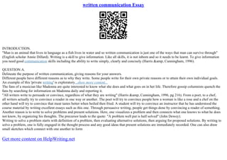written communication Essay
INTRODUCTION.
"Man is an animal that lives in language as a fish lives in water and so written communication is just one of the ways that man can survive through"
(English scholar Annie Dillard). Writing is a skill to give information. Like all skills, it is not inborn and so it needs to be learnt. To give information
you need good communication skills including the ability to write simply, clearly and concisely (Harris &amp; Cunningham, 1996).
QUESTION A.
Delineate the purpose of written communication, giving reasons for your answers.
Different people have different reasons as to why they write. Some people write for their own private reasons or to attain their own individual goals.
An example of this 'private writing' is exploratory...show more content...
The fans of a musician like Madonna are quite interested to know what she does and what goes on in her life. Therefore gossip columnists quench the
fans by searching for information on Madonna daily and reporting it.
"All writers write to persuade or convince, regardless of what they are writing" (Harris &amp; Cunningham, 1996, pg 216). From a poet, to a chef,
all writers actually try to convince a reader in one way or another. The poet will try to convince people how a woman is like a rose and a chef on the
other hand will try to convince that meat tastes better when boiled then fried. A student will try to convince an instructor that he has understood the
course material by writing excellent essays such as this one. Through persuasive writing, people get things done by convincing a reader of something.
Another reason is to write to solve problems and present solutions. Here, one visualizes a problem and then connects what one knows to what he does
not know, by organizing his thoughts. The precursor leads to the quote: "A problem well put is half solved" (John Dewey).
Writing to solve a problem starts with definition of a problem, then evaluating alternative solutions, then arguing for proposed solutions. By writing to
solve a problem, one is fully engaged in the thought process and any good ideas that present solutions are immediately recorded. One can also draw
small sketches which connect with one another to form
Get more content on HelpWriting.net
 