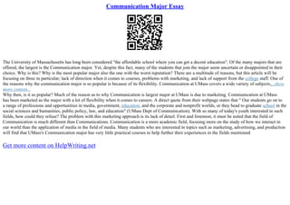 Communication Major Essay
The University of Massachusetts has long been considered "the affordable school where you can get a decent education". Of the many majors that are
offered, the largest is the Communication major. Yet, despite this fact, many of the students that join the major seem uncertain or disappointed in their
choice. Why is this? Why is the most popular major also the one with the worst reputation? There are a multitude of reasons, but this article will be
focusing on three in particular; lack of direction when it comes to courses, problems with marketing, and lack of support from the college staff. One of
the reasons why the communication major is so popular is because of its flexibility. Communication at UMass covers a wide variety of subjects,...show
more content...
Why then, is it so popular? Much of the reason as to why Communication is largest major at UMass is due to marketing. Communication at UMass
has been marketed as the major with a lot of flexibility when it comes to careers. A direct quote from their webpage states that " Our students go on to
a range of professions and opportunities in media, government, education, and the corporate and nonprofit worlds, or they head to graduate school in the
social sciences and humanities, public policy, law, and education" (UMass Dept of Communication). With so many of today's youth interested in such
fields, how could they refuse? The problem with this marketing approach is its lack of detail. First and foremost, it must be noted that the field of
Communication is much different than Communications. Communication is a more academic field, focusing more on the study of how we interact in
our world than the application of media in the field of media. Many students who are interested in topics such as marketing, advertising, and production
will find that UMass's Communication major has very little practical courses to help further their experiences in the fields mentioned
Get more content on HelpWriting.net
 