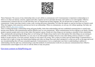 Thesis Statement: The success of any relationship relies on one's ability to communicate well. Communication is important in relationships as it
allows us to share our interest, concerns, support each other; organize our lives and make decisions; and it allows us to work together. Effective
communication is based on the way we talk and listen, how we respond and our body language. We can all learn how to improve the way we
communicate. It takes more than words to create a safe, exciting and secure relationship. Too often the signals we send are not those we intend to send.
When this happens, both connection and trust are lost in our relationships. When we communicate, we can say a lot without speaking. Our body, our
posture, tone of...show more content...
There is nothing that keeps a relationship strong and going healthy, better than understanding and once established communication is created many
become more familiar with communication and the different ways we can communicate.. When communication involves talking to our family, friends,
people in general, people tend to turn to their others first (partner, spouse, friends etc) when things are not running so smoothly in their relationship.
They automatically start pointing the things that is or isn't doing well. People always tend to turn to their partner first when things are not running so
smoothly in their relationship. Remember, it is very easy to see other people's mistakes, but not as easy when taking a look at yourself, it is much
harder to accept criticism, even from yourself– because no one wants to be wrong. This is where we need to get real about things. Communication is
not about who is right or wrong, but instead about helping each other see things from each other's perspective, so that you can be on the page and avoid
any misunderstanding that will cause unneeded arguments. Communication is not so complicated, once there is understanding in addition to
understanding what the right way communicating is and what methods of communication works for you and your communication best. Effective
communication cannot happen on its own or with the efforts of only one person.
Get more content on HelpWriting.net
 