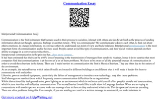 Communication Essay
Interpersonal Communication Essay
Communication is the first instrument that humans used in their process to socialize, interact with others and can be defined as the process of sending
information about our though, opinions, feelings to another person . Why we communicate? We communicate to know each other, to find out about
others emotions, to change information, to convince others to understand our point of view and build relations. Interpersonal communication is the most
important form of communication and is the most used. People cannot avoid this type of communication, and their social relation depends on their
ability to engage in a conversation with others...
Interpersonal communication is the process that...show more content...
It has been estimated that their can be a 60% loss of meaning in the transmission of messages from sender to receiver, hence it is no surprise that most
companies find that communications is at the root of a lot of there problems. We have to be aware of all the potential sources of communication in
order to avoid these barriers in the future. There are 5 main barriers to communication the first is Physical barriers. They are often due to the nature of
the environment.
As an example, the natural barrier which exists if staffs are located in different buildings or on different sites it will make it harder for them to
communicate with each other.
Likewise, poor or outdated equipment, particularly the failure of management to introduce new technology, may also cause problems.
Staff shortages are another factor which frequently causes communication difficulties for an organisation.
Whilst distractions like background noise, poor lighting or an environment which is too hot or cold can all affect people's morale and concentration,
which in turn interfere with effective communication. The second barrier I would like to talk about is Language barriers. When we are trying to
communicate with another person we must make are message clear to them so they understand what to do. This is a process known as encoding.
There are often problems doing this. For example, if you are sending an e mail or a written message to someone if you make mistakes in
Get more content on HelpWriting.net
 