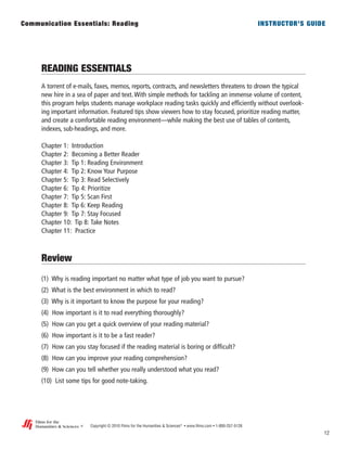READING ESSENTIALS
A torrent of e-mails, faxes, memos, reports, contracts, and newsletters threatens to drown the typical
new hire in a sea of paper and text. With simple methods for tackling an immense volume of content,
this program helps students manage workplace reading tasks quickly and efficiently without overlook-
ing important information. Featured tips show viewers how to stay focused, prioritize reading matter,
and create a comfortable reading environment—while making the best use of tables of contents,
indexes, sub-headings, and more.
Chapter 1: Introduction
Chapter 2: Becoming a Better Reader
Chapter 3: Tip 1: Reading Environment
Chapter 4: Tip 2: Know Your Purpose
Chapter 5: Tip 3: Read Selectively
Chapter 6: Tip 4: Prioritize
Chapter 7: Tip 5: Scan First
Chapter 8: Tip 6: Keep Reading
Chapter 9: Tip 7: Stay Focused
Chapter 10: Tip 8: Take Notes
Chapter 11: Practice
Review
(1) Why is reading important no matter what type of job you want to pursue?
(2) What is the best environment in which to read?
(3) Why is it important to know the purpose for your reading?
(4) How important is it to read everything thoroughly?
(5) How can you get a quick overview of your reading material?
(6) How important is it to be a fast reader?
(7) How can you stay focused if the reading material is boring or difficult?
(8) How can you improve your reading comprehension?
(9) How can you tell whether you really understood what you read?
(10) List some tips for good note-taking.
12
Copyright © 2010 Films for the Humanities & Sciences®
• www.films.com • 1-800-257-5126
Communication Essentials: Reading INSTRUCTOR’S GUIDE
®
Films for the
Humanities & Sciences
 