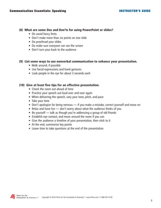 (8) What are some Dos and Don’ts for using PowerPoint or slides?
• Do avoid fancy fonts
• Don’t make more than six points on one slide
• Do proofread your slides
• Do make sure everyone can see the screen
• Don’t turn your back to the audience
(9) List some ways to use nonverbal communication to enhance your presentation.
• Walk around, if possible
• Use facial expressions and hand gestures
• Look people in the eye for about 3 seconds each
(10) Give at least five tips for an effective presentation.
• Check the room out ahead of time
• Practice your speech out loud over and over again
• When delivering the speech, vary your tone, pitch, and pace
• Take your time
• Don’t apologize for being nervous –– if you make a mistake, correct yourself and move on
• Relax and have fun –– don’t worry about what the audience thinks of you
• Be yourself –– talk as though you’re addressing a group of old friends
• Establish eye contact, and move around the room if you can
• Give the audience a timeline of your presentation, then stick to it
• At the end, summarize key points
• Leave time to take questions at the end of the presentation
8
Copyright © 2010 Films for the Humanities & Sciences®
• www.films.com • 1-800-257-5126
Communication Essentials: Speaking INSTRUCTOR’S GUIDE
®
Films for the
Humanities & Sciencesi
 