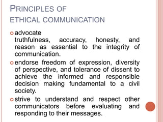 PRINCIPLES OF
ETHICAL COMMUNICATION
 advocate
  truthfulness, accuracy, honesty, and
  reason as essential to the integrity of
  communication.
 endorse freedom of expression, diversity
  of perspective, and tolerance of dissent to
  achieve the informed and responsible
  decision making fundamental to a civil
  society.
 strive to understand and respect other
  communicators before evaluating and
  responding to their messages.
 